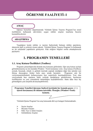 ÖĞRENME FAALİYETİ–1
                   ÖĞRENME FAALİYETİ-1
      AMAÇ
       Eğlence hizmetleri departmanında “Görüntü İşleme Tasarım Programı”nın temel
özelliklerini kullanarak aktivitelere uygun reklâm araçları tasarlama becerisi
kazanabileceksiniz

   ARAŞTIRMA

      Yaşadığınız kentte reklâm ve tanıtım faaliyetinde bulunan reklâm ajanslarını,
alanınızla ilgili iş yerlerini ziyaret ederek, “Görüntü İşleme Tasarım Programı”nı kullanarak
ne tür çalışmalar yaptıklarını gözleyiniz. Elde ettiğiniz bilgileri sınıfta arkadaşlarınızla
paylaşınız.


               1. PROGRAMIN TEMELLERİ
1.1. Araç Kutusu Özellikleri (Toolbox)
       Programı çalıştırdığınızda ekranda araç kutusunu görürsünüz. Eğer araç kutusu açılışta
görüntülenmemiş ise üst menüden Window >Tools komutunu verin. Araç kutusu (Toolbox);
çizmek, boyamak, silmek ve görüntü üzerinde yapmak istediğiniz diğer tüm işlemler için
ihtiyaç duyacağınız birden fazla aracı içinde barındırır.             Programın eski bir
versiyonunu(sürümünü) kullanıyorsanız bazı surprizlerle karşılaşabilirsiniz. Yeni olan
versiyonlarda bazı araçların farklı yerlerde durduklarını görebilirsiniz, bazılarının
özelliklerinin ise yeni yeteneklerle donatıldığını keşfedebilirsiniz. Hatta daha önce hiç
görmediğiniz yeni araçlarla da karşılaşabilirsiniz.


   Programın Temelleri öğrenme faaliyeti içerisinde her konuda geçen ( > )
     işareti fare(mause) ile tıklama işaretidir. Örneğin: (Window>Tools)
                                    komutu.



      “Görüntü İşleme Programı”nın araç kutusunda dört ayrı katagori bulunmaktadır.

            Seçim Araçları
            Boyama Araçları
            Path, Yazı ve Şekil Araçları
            Görüntüleme Araçları


                                             3
 