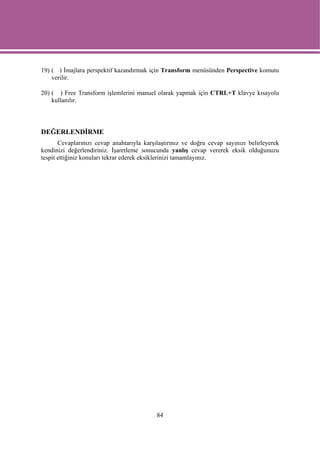 19) ( ) İmajlara perspektif kazandırmak için Transform menüsünden Perspective komutu
    verilir.

20) ( ) Free Transform işlemlerini manuel olarak yapmak için CTRL+T klavye kısayolu
    kullanılır.




DEĞERLENDİRME
       Cevaplarınızı cevap anahtarıyla karşılaştırınız ve doğru cevap sayınızı belirleyerek
kendinizi değerlendiriniz. İşaretleme sonucunda yanlış cevap vererek eksik olduğunuzu
tespit ettiğiniz konuları tekrar ederek eksiklerinizi tamamlayınız.




                                            84
 