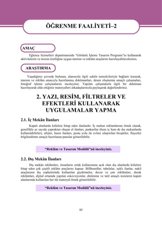 ÖĞRENME FAALİYETİ–2
                    ÖĞRENME FAALİYETİ-2
 AMAÇ
       Eğlence hizmetleri departmanında “Görüntü İşleme Tasarım Programı”nı kullanarak
aktivitelerin ve tesisin özelliğine uygun tanıtım ve reklâm araçlarını hazırlayabileceksiniz.

   ARAŞTIRMA
      Yaşadığınız çevrede bulunan, alanınızla ilgili sektör temsilcileriyle bağlantı kurarak,
tanıtım ve reklâm amacıyla hazırlanmış dokümanları, desen oluşturma amaçlı çalışmaları,
fotoğraf işleme çalışmalarını inceleyiniz. Yapılan çalışmalarla ilgili bir doküman
hazırlayarak elde ettiğiniz materyalleri arkadaşlarınızla paylaşarak değerlendiriniz.


            2. YAZI, RESİM, FİLTRELER VE
               EFEKTLERİ KULLANARAK
                UYGULAMALAR YAPMA
2.1. İç Mekân İlanları
       Kapalı alanlarda kitlelere hitap eden ilanlardır. İç mekan reklamlarına örnek olarak,
genellikle az sayıda yapraktan oluşan el ilanları, pankartlar (hem iç hem de dış mekanlarda
kullanılabilirler), afişler, basın ilanları, posta yolu ile evlere ulaştırılan broşürler, flayerler
bilgilendirme amaçlı hazırlanan panolar gösterilebilir.


                   “Reklâm ve Tasarım Modülü”nü inceleyiniz.

2.2. Dış Mekân İlanları
       Dış mekân reklâmları, insanların ortak kullanımına açık olan dış alanlarda kitlelere
hitap eden çok çeşitli reklâm araçlarını kapsar. Billboardlar, tabelalar, ışıklı ilanlar, nakil
araçlarının dış cephelerinde kullanılan giydirmeler, duvar ve çatı reklâmları, durak
reklâmları, dijital ortamda yapılan eskovizyonlar, dinlenme ve tatil amaçlı tesislerin kapalı
alanlarında kullanılan her tür materyal örnek gösterilebilir.

                   “Reklâm ve Tasarım Modülü”nü inceleyiniz.




                                                85
 