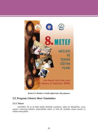 Resim 2.4: Mesleki ve teknik eğitim fuarı afiş çalışması.

2.5. Program, Gösteri, Show Tanıtımları

2.1.1. Flayer
       Genellikle A4 ya da daha küçük ebatlarda tasarlanan, elden ele dolaşabilen, yayın
araçları vasıtasıyla kitlelere ulaştırılabilen arkalı ve önlü tek sayfadan oluşan tanıtım ve
reklâm materyalidir.




                                              88
 