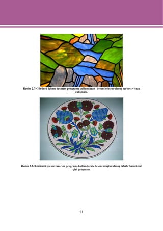 Resim 2.7:Görüntü işleme tasarım programı kullanılarak deseni oluşturulmuş serbest vitray
                                        çalışması.




Resim 2.8.:Görüntü işleme tasarım programı kullanılarak deseni oluşturulmuş tabak form üzeri
                                       çini çalışması.




                                            91
 