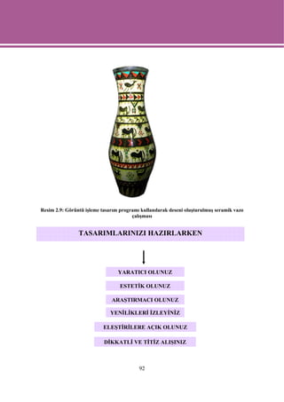 Resim 2.9: Görüntü işleme tasarım programı kullanılarak deseni oluşturulmuş seramik vazo
                                       çalışması


                TASARIMLARINIZI HAZIRLARKEN




                                 YARATICI OLUNUZ

                                  ESTETİK OLUNUZ

                              ARAŞTIRMACI OLUNUZ

                              YENİLİKLERİ İZLEYİNİZ

                           ELEŞTİRİLERE AÇIK OLUNUZ

                           DİKKATLİ VE TİTİZ ALIŞINIZ



                                          92
 