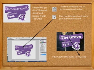 I needed to get          I used the eyedropper tool to
                         get the exact purple colour.
rid of ‘diamond
street’ and
replace it with         Then I used the paint brush tool to
The Grove               paint over diamond street




                  I then put on the name of my soap
 