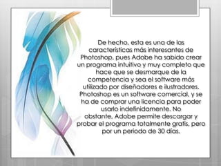 De hecho, esta es una de las
    características más interesantes de
 Photoshop, pues Adobe ha sabido crear
un programa intuitivo y muy completo que
        hace que se desmarque de la
    competencia y sea el software más
  utilizado por diseñadores e ilustradores.
 Photoshop es un software comercial, y se
 ha de comprar una licencia para poder
          usarlo indefinidamente. No
  obstante, Adobe permite descargar y
probar el programa totalmente gratis, pero
          por un periodo de 30 días.
 