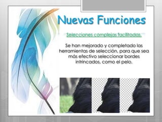 Nuevas Funciones
   Selecciones complejas facilitadas.

   Se han mejorado y completado las
herramientas de selección, para que sea
    más efectivo seleccionar bordes
       intrincados, como el pelo.
 