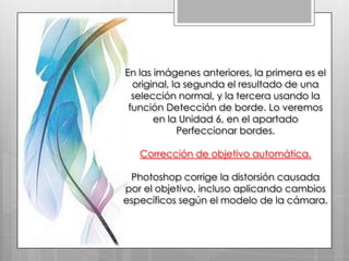 En las imágenes anteriores, la primera es el
  original, la segunda el resultado de una
  selección normal, y la tercera usando la
 función Detección de borde. Lo veremos
       en la Unidad 6, en el apartado
             Perfeccionar bordes.

   Corrección de objetivo automática.

 Photoshop corrige la distorsión causada
por el objetivo, incluso aplicando cambios
específicos según el modelo de la cámara.
 