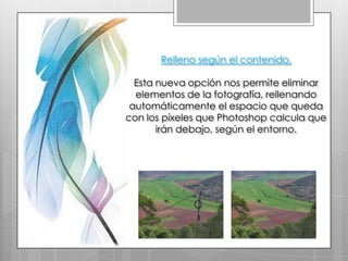 Relleno según el contenido.

  Esta nueva opción nos permite eliminar
  elementos de la fotografía, rellenando
 automáticamente el espacio que queda
con los píxeles que Photoshop calcula que
       irán debajo, según el entorno.
 