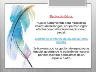 Efectos pictóricos.

  Nuevas herramientas para mezclar los
 colores de la imagen, nos permite lograr
  efectos como si hubiésemos pintado a
                  pincel.

 Gestión de la interfaz de usuario (IU) más
                  sencilla.

Se ha mejorado las gestión de espacios de
trabajo, guardando la posición de nuestros
    paneles mientras cambiamos de un
              espacio a otro.
 