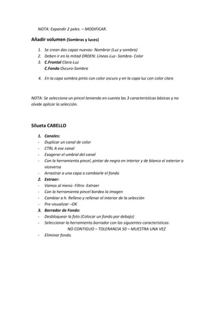 NOTA: Expandir 2 pxles. – MODIFICAR.

Añadir volumen (Sombras y luces)
   1. Se crean dos capaz nuevas- Nombrar (Luz y sombra)
   2. Deben ir en la mitad ORDEN: Líneas-Luz- Sombra- Color
   3. C.Frontal Clara-Luz
      C.Fondo Oscuro-Sombra

   4. En la capa sombra pinto con color oscuro y en la capa luz con color claro



NOTA: Se selecciona un pincel teniendo en cuenta las 3 características básicas y no
olvide aplicar la selección.



Silueta CABELLO
   1. Canales:
   -  Duplicar un canal de color
   -  CTRL A ese canal
   -  Exagerar el umbral del canal
   -  Con la herramienta pincel, pintar de negro en interior y de blanco el exterior o
      viceversa
   - Arrastrar a una capa o cambiarle el fondo
   2. Extraer:
   - Vamos al menú- Filtro- Extraer
   - Con la herramienta pincel bordeo la imagen
   - Cambiar a h. Relleno y rellenar el interior de la selección
   - Pre-visualizar –OK
   3. Borrador de Fondo:
   - Desbloquear la foto (Colocar un fondo por debajo)
   - Seleccionar la herramienta borrador con las siguientes características:
                   NO CONTIGUO – TOLERANCIA 50 – MUESTRA UNA VEZ
   - Eliminar fondo.
 