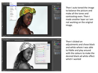 Then I auto toned the image
to balance the picture and
make all the tones and
contrasting even. Then I
made another layer so I am
not working on the original
image.




Then I clicked on
adjustments and chose black
and white where I was able
to fiddle and play around
with the colours to make the
desired black ad white effect
which I wanted
 