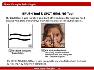 NuevoThoughts Technologies
www.NuevoThoughts.com
BRUSH Tool & SPOT HEALING Tool
The BRUSH tool is used to make a paint brush effect and is used to make free hand
drawing. Also, there are numerous brush patterns available in beautiful patterns.
The SOT HEALING BRUSH tool is used to eradicate any imperfection from the image
by replacing it by the perfect background.
 