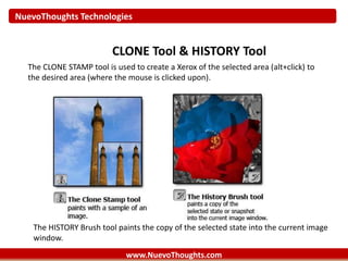 NuevoThoughts Technologies
www.NuevoThoughts.com
CLONE Tool & HISTORY Tool
The CLONE STAMP tool is used to create a Xerox of the selected area (alt+click) to
the desired area (where the mouse is clicked upon).
The HISTORY Brush tool paints the copy of the selected state into the current image
window.
 