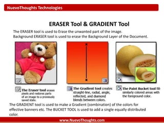 NuevoThoughts Technologies
www.NuevoThoughts.com
ERASER Tool & GRADIENT Tool
The ERASER tool is used to Erase the unwanted part of the image.
Background ERASER tool is used to erase the Background Layer of the Document.
The GRADIENT tool is used to make a Gradient (combination) of the colors for
effective banners etc. The BUCKET TOOL is used to add a single equally distributed
color.
 