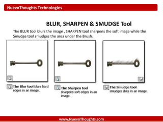 NuevoThoughts Technologies
www.NuevoThoughts.com
BLUR, SHARPEN & SMUDGE Tool
The BLUR tool blurs the image , SHARPEN tool sharpens the soft image while the
Smudge tool smudges the area under the Brush.
 