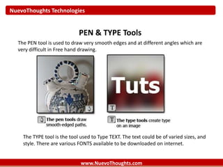 NuevoThoughts Technologies
www.NuevoThoughts.com
PEN & TYPE Tools
The PEN tool is used to draw very smooth edges and at different angles which are
very difficult in Free hand drawing.
The TYPE tool is the tool used to Type TEXT. The text could be of varied sizes, and
style. There are various FONTS available to be downloaded on internet.
 