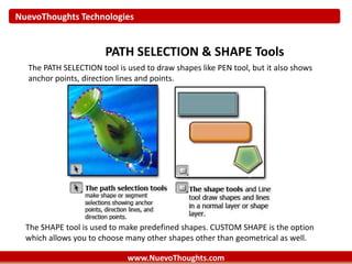 NuevoThoughts Technologies
www.NuevoThoughts.com
PATH SELECTION & SHAPE Tools
The PATH SELECTION tool is used to draw shapes like PEN tool, but it also shows
anchor points, direction lines and points.
The SHAPE tool is used to make predefined shapes. CUSTOM SHAPE is the option
which allows you to choose many other shapes other than geometrical as well.
 