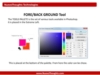 NuevoThoughts Technologies
www.NuevoThoughts.com
FORE/BACK GROUND Tool
The TOOLS PALLETE is the set of various tools available in Photoshop.
It is placed in the Extreme Left.
This is placed at the bottom of the palette. From here the color can be chose.
 