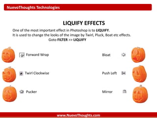NuevoThoughts Technologies
www.NuevoThoughts.com
LIQUIFY EFFECTS
One of the most important effect in Photoshop is to LIQUIFY.
It is used to change the looks of the image by Twirl, Pluck, Boat etc effects.
Goto FILTER >> LIQUIFY
Forward Wrap
Twirl Clockwise
Pucker Mirror
Push Left
Bloat
 