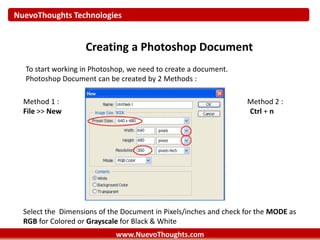 NuevoThoughts Technologies
www.NuevoThoughts.com
Creating a Photoshop Document
To start working in Photoshop, we need to create a document.
Photoshop Document can be created by 2 Methods :
Method 1 : Method 2 :
File >> New Ctrl + n
Select the Dimensions of the Document in Pixels/inches and check for the MODE as
RGB for Colored or Grayscale for Black & White
 