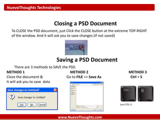 NuevoThoughts Technologies
www.NuevoThoughts.com
Closing a PSD Document
To CLOSE the PSD document, just Click the CLOSE button at the extreme TOP-RIGHT
of the window. And it will ask you to save changes (if not saved)
Saving a PSD Document
There are 3 methods to SAVE the PSD.
METHOD 1 METHOD 2 METHOD 3
Close the document & Go to FILE >> Save As Ctrl + S
It will ask you to save data
 