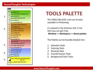 NuevoThoughts Technologies
www.NuevoThoughts.com
TOOLS PALETTE
The TOOLS PALLETE is the set of tools
available in Photoshop.
It is placed in the Extreme Left, if not
then you can get it by:
Window >> Workspace >> Reset palette
1.
2.
3.
4.
5.
The Palette can be broadly divided into :
1. Selection Tools
2. Coloring Tools
3. Drawing Tools
4. Transformation Tools
5. Background Color Tools
 