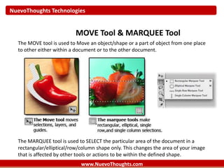 NuevoThoughts Technologies
www.NuevoThoughts.com
MOVE Tool & MARQUEE Tool
The MOVE tool is used to Move an object/shape or a part of object from one place
to other either within a document or to the other document.
The MARQUEE tool is used to SELECT the particular area of the document in a
rectangular/elliptical/row/column shape only. This changes the area of your image
that is affected by other tools or actions to be within the defined shape.
 