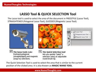 NuevoThoughts Technologies
www.NuevoThoughts.com
LASSO Tool & QUICK SELECTION Tool
The Lasso tool is used to select the area of the document in FREESTYLE (Lasso Tool),
STRAIGHTENED (Polygonal Lasso Tool), GUESSED (Magnetic Lasso Tool).
The Quick Selection Tool is used to select the area that is similar to the current
position of the clicked area. It is also Known as MAGIC WAND TOOL.
 
