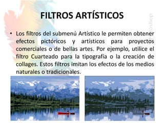 FILTROS ARTÍSTICOS
• Los filtros del submenú Artístico le permiten obtener
efectos pictóricos y artísticos para proyectos
comerciales o de bellas artes. Por ejemplo, utilice el
filtro Cuarteado para la tipografía o la creación de
collages. Estos filtros imitan los efectos de los medios
naturales o tradicionales.
 