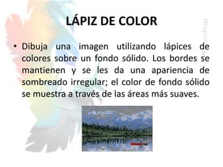 LÁPIZ DE COLOR
• Dibuja una imagen utilizando lápices de
colores sobre un fondo sólido. Los bordes se
mantienen y se les da una apariencia de
sombreado irregular; el color de fondo sólido
se muestra a través de las áreas más suaves.
 
