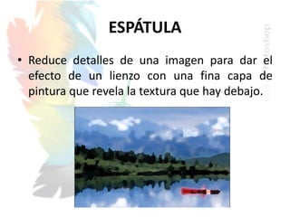 ESPÁTULA
• Reduce detalles de una imagen para dar el
efecto de un lienzo con una fina capa de
pintura que revela la textura que hay debajo.
 