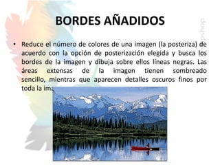 BORDES AÑADIDOS
• Reduce el número de colores de una imagen (la posteriza) de
acuerdo con la opción de posterización elegida y busca los
bordes de la imagen y dibuja sobre ellos líneas negras. Las
áreas extensas de la imagen tienen sombreado
sencillo, mientras que aparecen detalles oscuros finos por
toda la imagen.
 