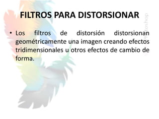 FILTROS PARA DISTORSIONAR
• Los filtros de distorsión distorsionan
geométricamente una imagen creando efectos
tridimensionales u otros efectos de cambio de
forma.
 
