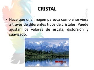 CRISTAL
• Hace que una imagen parezca como si se viera
a través de diferentes tipos de cristales. Puede
ajustar los valores de escala, distorsión y
suavizado.
 