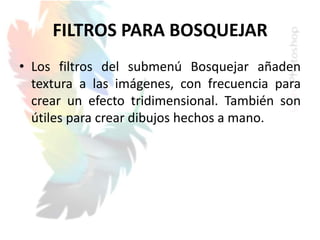 FILTROS PARA BOSQUEJAR
• Los filtros del submenú Bosquejar añaden
textura a las imágenes, con frecuencia para
crear un efecto tridimensional. También son
útiles para crear dibujos hechos a mano.
 