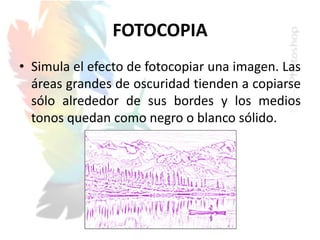 FOTOCOPIA
• Simula el efecto de fotocopiar una imagen. Las
áreas grandes de oscuridad tienden a copiarse
sólo alrededor de sus bordes y los medios
tonos quedan como negro o blanco sólido.
 