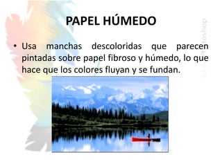 PAPEL HÚMEDO
• Usa manchas descoloridas que parecen
pintadas sobre papel fibroso y húmedo, lo que
hace que los colores fluyan y se fundan.
 