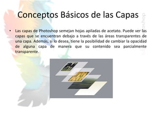 Conceptos Básicos de las Capas
• Las capas de Photoshop semejan hojas apiladas de acetato. Puede ver las
capas que se encuentran debajo a través de las áreas transparentes de
una capa. Además, si lo desea, tiene la posibilidad de cambiar la opacidad
de alguna capa de manera que su contenido sea parcialmente
transparente.
 