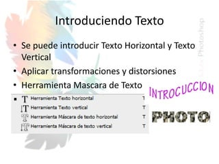 Introduciendo Texto
• Se puede introducir Texto Horizontal y Texto
Vertical
• Aplicar transformaciones y distorsiones
• Herramienta Mascara de Texto
 