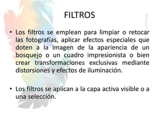 FILTROS
• Los filtros se emplean para limpiar o retocar
las fotografías, aplicar efectos especiales que
doten a la imagen de la apariencia de un
bosquejo o un cuadro impresionista o bien
crear transformaciones exclusivas mediante
distorsiones y efectos de iluminación.
• Los filtros se aplican a la capa activa visible o a
una selección.
 