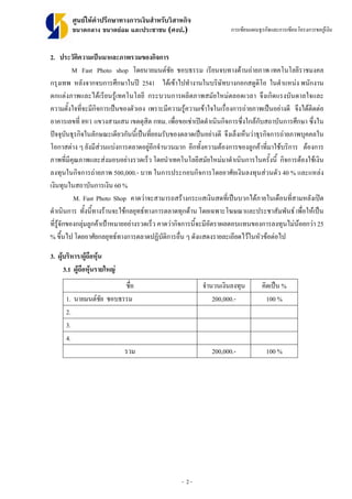 - 2 -
ศูนยใหคําปรึกษาทางการเงินสําหรับวิสาหกิจ
ขนาดกลาง ขนาดยอม และประชาชน (ศงป.) การเขียนแผนธุรกิจและการเขียนโครงการขอกูเงิน
2. ประวัติความเปนมาและภาพรวมของกิจการ
M Fast Photo shop โดยนายมนตชัย ชอบธรรม เรียนจบทางดานถายภาพ เทคโนโลยีราชมงคล
กรุงเทพ หลังจากจบการศึกษาในป 2541 ไดเขาไปทํางานในบริษัทบางกอกสตูดิโอ ในตําแหนง พนักงาน
ตกแตงภาพและไดเรียนรูเทคโนโลยี กระบวนการผลิตภาพสมัยใหมตลอดเวลา จึงเกิดแรงบันดาลใจและ
ความตั้งใจที่จะมีกิจการเปนของตัวเอง เพราะมีความรูความเขาใจในเรื่องการถายภาพเปนอยางดี จึงไดติดตอ
อาคารเลขที่ 89/1 แขวงสามเสน เขตดุสิต กทม. เพื่อขอเชาเปดดําเนินกิจการซึ่งใกลกับสถาบันการศึกษา ซึ่งใน
ปจจุบันธุรกิจในลักษณะเดียวกันนี้เปนที่ยอมรับของตลาดเปนอยางดี จึงเล็งเห็นวาธุรกิจการถายภาพบุคคลใน
โอกาสตาง ๆ ยังมีสวนแบงการตลาดอยูอีกจํานวนมาก อีกทั้งความตองการของลูกคาที่มาใชบริการ ตองการ
ภาพที่มีคุณภาพและสงมอบอยางรวดเร็ว โดยนําเทคโนโลยีสมัยใหมมาดําเนินการในครั้งนี้ กิจการตองใชเงิน
ลงทุนในกิจการถายภาพ 500,000.- บาท ในการประกอบกิจการโดยอาศัยเงินลงทุนสวนตัว 40 % และแหลง
เงินทุนในสถาบันการเงิน 60 %
M. Fast Photo Shop คาดวาจะสามารถสรางกระแสเงินสดที่เปนบวกไดภายในเดือนที่สามหลังเปด
ดําเนินการ ทั้งนี้ทางรานจะใชกลยุทธทางการตลาดทุกดาน โดยเฉพาะโฆษณาและประชาสัมพันธ เพื่อใหเปน
ที่รูจักของกลุมลูกคาเปาหมายอยางรวดเร็ว คาดวากิจการนี้จะมีอัตราผลตอบแทนของการลงทุนไมนอยกวา 25
% ขึ้นไป โดยอาศัยกลยุทธทางการตลาดปฏิบัติการอื่น ๆ ดังแสดงรายละเอียดไวในหัวขอตอไป
3. ผูบริหาร/ผูถือหุน
3.1 ผูถือหุนรายใหญ
ชื่อ จํานวนเงินลงทุน คิดเปน %
1. นายมนตชัย ชอบธรรม 200,000.- 100 %
2.
3.
4.
รวม 200,000.- 100 %
 