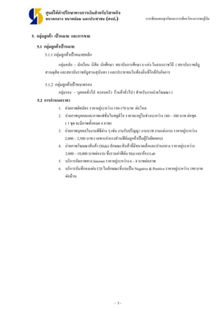 - 5 -
ศูนยใหคําปรึกษาทางการเงินสําหรับวิสาหกิจ
ขนาดกลาง ขนาดยอม และประชาชน (ศงป.) การเขียนแผนธุรกิจและการเขียนโครงการขอกูเงิน
5. กลุมลูกคา เปาหมาย และการขาย
5.1 กลุมลูกคาเปาหมาย
5.1.1 กลุมลูกคาเปาหมายหลัก
กลุมหลัก - นักเรียน นิสิต นักศึกษา สถาบันการศึกษา 6 แหง ในถนนราชวิถี ( สถาบันราชภัฎ
สวนดุสิต และสถาบันราชภัฎสวนสุนันทา ) และประชาชนในทองถิ่นที่ใกลกับกิจการ
5.1.2 กลุมลูกคาเปาหมายรอง
กลุมรอง - บุคคลทั่วไป ครอบครัว รานคาทั่วไป ( สําหรับงานถายโฆษณา )
5.2 การกําหนดราคา
1. ถายภาพติดบัตร ราคาอยูระหวาง 150-170 บาท ตอโหล
2. ถายภาพบุคคลและภาพแฟชั่นในสตูดิโอ ราคาจะอยูในชวงระหวาง 180 – 300 บาท ตอชุด
( 1 ชุด จะมีภาพทั้งหมด 4 ภาพ)
3. ถายภาพบุคคลในงานพิธีตาง ๆ เชน งานรับปริญญา งานบวช งานแตงงาน ราคาอยูระหวาง
2,000 – 2,500 บาท ( เฉพาะคาแรงสวนฟลมลูกคาเปนผูรับผิดขอบ)
4. ถายภาพโฆษณาสินคา (Slide) ลักษณะสินคาที่มีขนาดเล็กและปานกลาง ราคาอยูระหวาง
2,000 – 10,000 บาทตองาน ซึ่งรวมคาฟลม Slid และหอง Lab
5. บริการอัดภาพทาง Internet ราคาอยูระหวาง 6 – 8 บาทตอภาพ
6. บริการบันทึกลงแผน CD ในลักษณะที่งานเปน Negative & Positive ราคาอยูระหวาง 190 บาท
ตอมวน
 