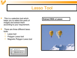 Lasso Tool
 This is a selection tool which
helps you to select the parts of
images and extract them
according to your requirement.
 There are three different lasso
tools:
 Lasso tool
 Polygon Lasso tool
 Magnetic Polygon Lasso tool
Extract With a Lasso:
 
