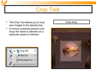 Crop Tool
 The Crop Tool allows you to crop
your images to the desired size.
 It remove unwanted portions and
focus the viewer’s attention on a
particular aspect or element.
Crop away:
 
