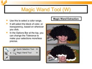 Magic Wand Tool (W)
 Use this to select a color range.
 It will select the block of color, or
transparency, based on wherever
you click.
 In the Options Bar at the top, you
can change the Tolerance to
make your selections more/less
precise.
                                          
                             
Magic Wand Extraction:
 