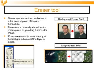 Eraser tool
 Photoshop's eraser tool can be found
in the second group of icons in
the toolbox.
 The eraser is basically a brush which
erases pixels as you drag it across the
image.
 Pixels are erased to transparency, or
the background colour if the layer is
locked.
Background Eraser Tool:
Magic Eraser Tool:
 