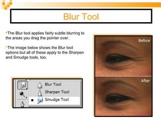 Blur Tool
The Blur tool applies fairly subtle blurring to
the areas you drag the pointer over.
The image below shows the Blur tool
options but all of these apply to the Sharpen
and Smudge tools, too.
 