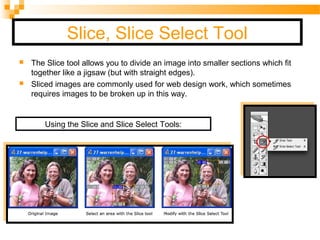 Slice, Slice Select Tool
 The Slice tool allows you to divide an image into smaller sections which fit
together like a jigsaw (but with straight edges).
 Sliced images are commonly used for web design work, which sometimes
requires images to be broken up in this way.
Using the Slice and Slice Select Tools:
 