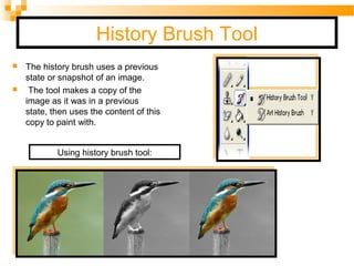 History Brush Tool
 The history brush uses a previous
state or snapshot of an image.
 The tool makes a copy of the
image as it was in a previous
state, then uses the content of this
copy to paint with.
Using history brush tool:
 