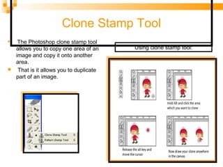 Clone Stamp Tool

The Photoshop clone stamp tool
allows you to copy one area of an
image and copy it onto another
area.
 That is it allows you to duplicate
part of an image.
Using clone stamp tool:
 