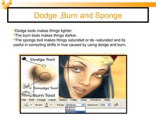 Dodge ,Burn and Sponge
Dodge tools makes things lighter.
The burn tools makes things darker.
The sponge tool makes things saturated or de -saturated and its
useful in correcting shifts in hue caused by using dodge and burn.
 